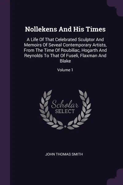 Обложка книги Nollekens And His Times. A Life Of That Celebrated Sculptor And Memoirs Of Seveal Contemporary Artists, From The Time Of Roubiliac, Hogarth And Reynolds To That Of Fuseli, Flaxman And Blake; Volume 1, John Thomas Smith