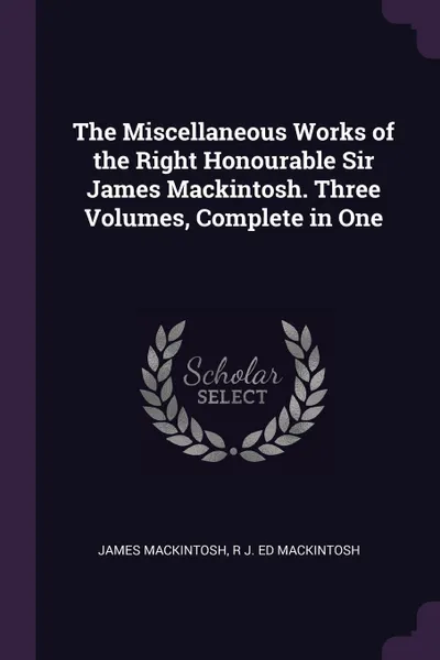 Обложка книги The Miscellaneous Works of the Right Honourable Sir James Mackintosh. Three Volumes, Complete in One, James Mackintosh, R J. ed Mackintosh