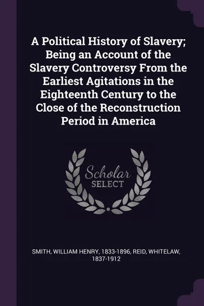 Обложка книги A Political History of Slavery; Being an Account of the Slavery Controversy From the Earliest Agitations in the Eighteenth Century to the Close of the Reconstruction Period in America, William Henry Smith, Whitelaw Reid