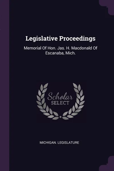 Обложка книги Legislative Proceedings. Memorial Of Hon. Jas. H. Macdonald Of Escanaba, Mich., Michigan. Legislature