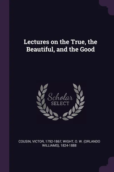 Обложка книги Lectures on the True, the Beautiful, and the Good, Victor Cousin, O W. 1824-1888 Wight