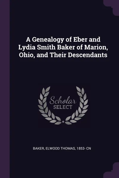 Обложка книги A Genealogy of Eber and Lydia Smith Baker of Marion, Ohio, and Their Descendants, Elwood Thomas Baker
