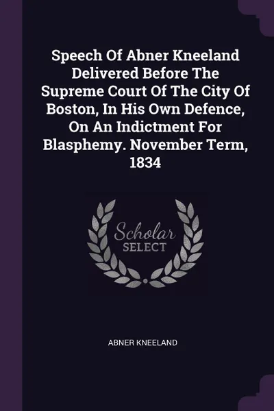 Обложка книги Speech Of Abner Kneeland Delivered Before The Supreme Court Of The City Of Boston, In His Own Defence, On An Indictment For Blasphemy. November Term, 1834, Abner Kneeland