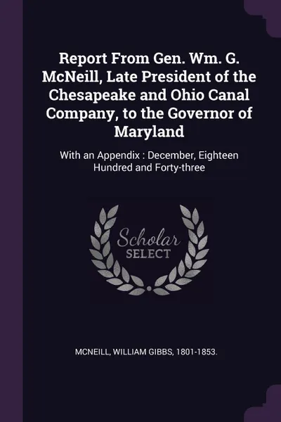 Обложка книги Report From Gen. Wm. G. McNeill, Late President of the Chesapeake and Ohio Canal Company, to the Governor of Maryland. With an Appendix : December, Eighteen Hundred and Forty-three, William Gibbs McNeill