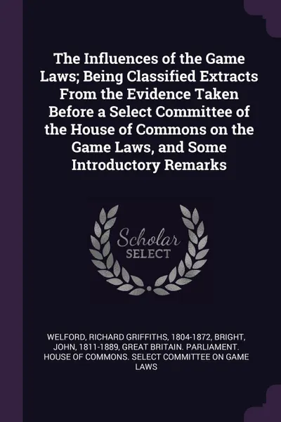 Обложка книги The Influences of the Game Laws; Being Classified Extracts From the Evidence Taken Before a Select Committee of the House of Commons on the Game Laws, and Some Introductory Remarks, Richard Griffiths Welford, John Bright