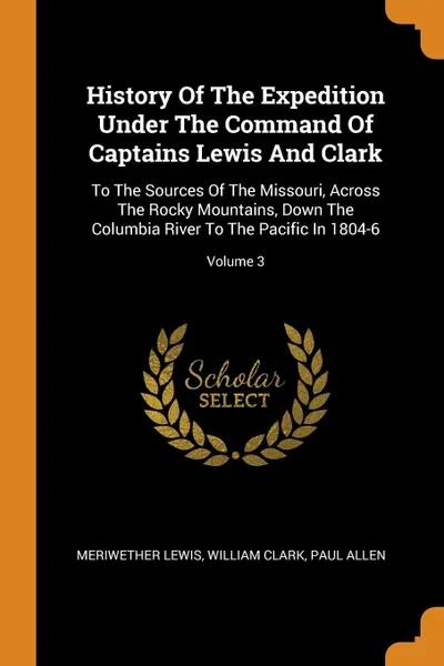 Обложка книги History Of The Expedition Under The Command Of Captains Lewis And Clark. To The Sources Of The Missouri, Across The Rocky Mountains, Down The Columbia River To The Pacific In 1804-6; Volume 3, Meriwether Lewis, William Clark, Paul Allen