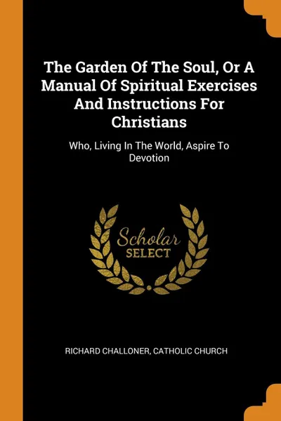 Обложка книги The Garden Of The Soul, Or A Manual Of Spiritual Exercises And Instructions For Christians. Who, Living In The World, Aspire To Devotion, Richard Challoner, Catholic Church