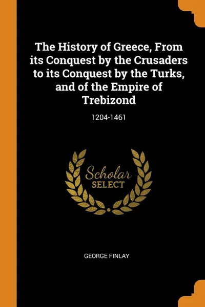 Обложка книги The History of Greece, From its Conquest by the Crusaders to its Conquest by the Turks, and of the Empire of Trebizond. 1204-1461, George Finlay