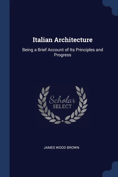 Обложка книги Italian Architecture. Being a Brief Account of Its Principles and Progress, James Wood Brown