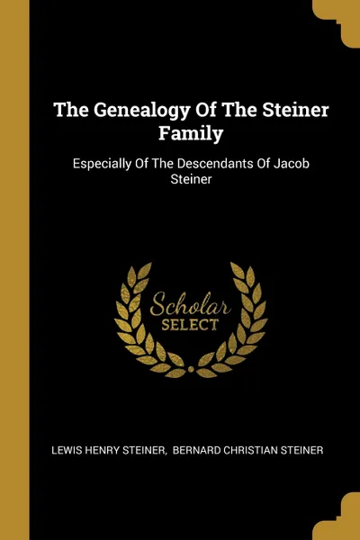 Обложка книги The Genealogy Of The Steiner Family. Especially Of The Descendants Of Jacob Steiner, Lewis Henry Steiner