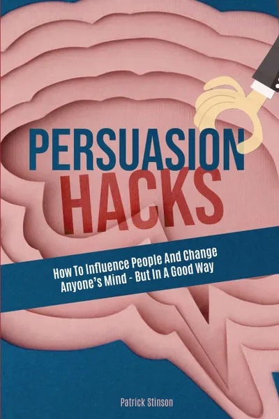 Обложка книги Persuasion Hacks. How To Influence People And Change Anyone's Mind - But In A Good Way, Patrick Stinson, Patrick Magana