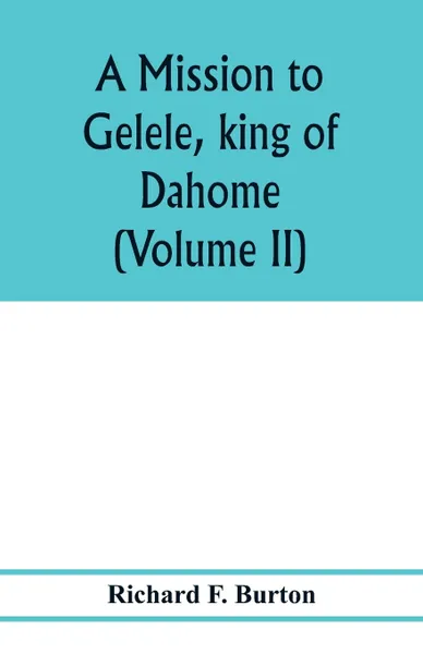 Обложка книги A mission to Gelele, king of Dahome; with notices of the so called Amazons the Grand customs, the Yearly customs, the human sacrifices, the present state of the slave trade, and the Negro's place in Nature. (Volume II), Richard F. Burton