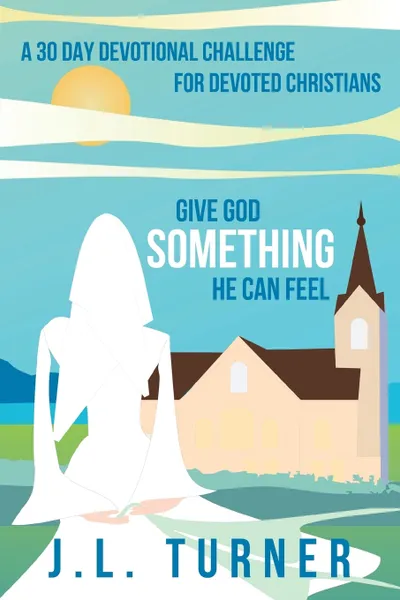 Обложка книги Give God Something He Can Feel. A 30 Day Devotional Challenge for Devoted Christians, J. L. Turner