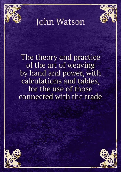 Обложка книги The theory and practice of the art of weaving by hand and power, with calculations and tables, for the use of those connected with the trade, John Watson