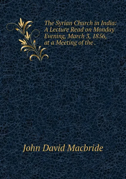 Обложка книги The Syrian Church in India: A Lecture Read on Monday Evening, March 3, 1856, at a Meeting of the ., John David Macbride