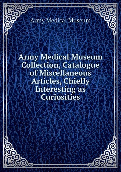 Обложка книги Army Medical Museum Collection, Catalogue of Miscellaneous Articles, Chiefly Interesting as Curiosities, Army Medical Museum