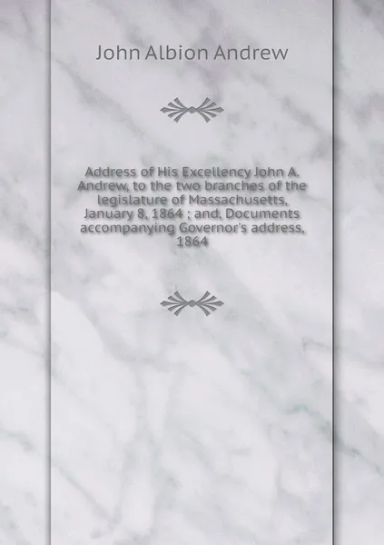 Обложка книги Address of His Excellency John A. Andrew, to the two branches of the legislature of Massachusetts, January 8, 1864 ; and, Documents accompanying Governor's address, 1864, John Albion Andrew