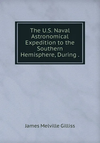 Обложка книги The U.S. Naval Astronomical Expedition to the Southern Hemisphere, During ., James Melville Gilliss