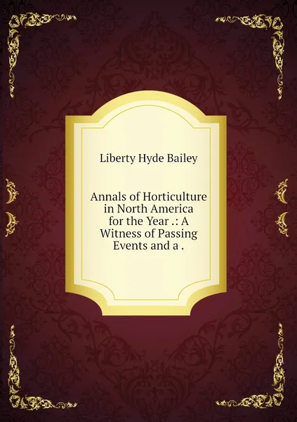 Обложка книги Annals of Horticulture in North America for the Year .: A Witness of Passing Events and a ., Liberty Hyde Bailey