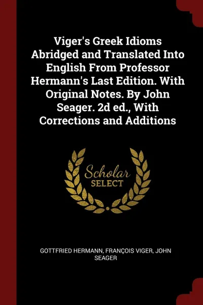 Обложка книги Viger's Greek Idioms Abridged and Translated Into English From Professor Hermann's Last Edition. With Original Notes. By John Seager. 2d ed., With Corrections and Additions, Gottfried Hermann, François Viger, John Seager