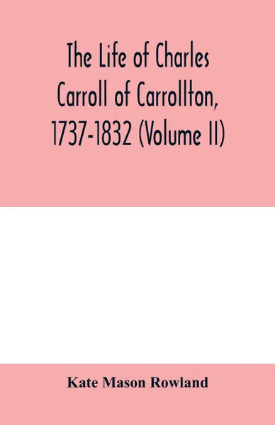 Обложка книги The life of Charles Carroll of Carrollton, 1737-1832, with his correspondence and public papers (Volume II), Kate Mason Rowland