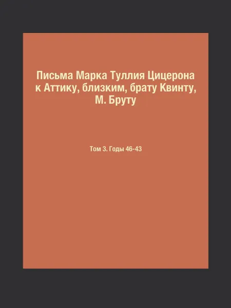 Обложка книги Письма Марка Туллия Цицерона к Аттику, близким, брату Квинту, М. Бруту. Том 3. Годы 46-43, М.Т. Цицерон