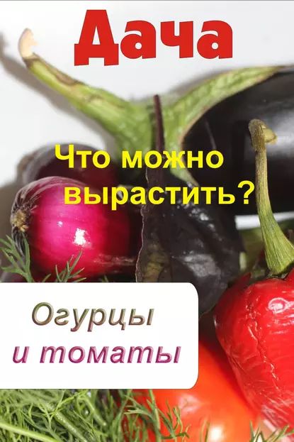 Что можно вырастить? Огурцы и томаты | Электронная книга