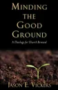 Minding the Good Ground. A Theology for Church Renewal - Jason E. Vickers