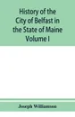 History of the City of Belfast in the State of Maine. From Its First Settlement in 1770 to 1875, Volume 1 - Joseph Williamson