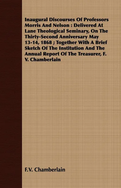 Обложка книги Inaugural Discourses Of Professors Morris And Nelson. Delivered At Lane Theological Seminary, On The Thirty-Second Anniversary May 13-14, 1868 ; Together With A Brief Sketch Of The Institution And The Annual Report Of The Treasurer, F. V. Chamberlain, F.V. Chamberlain