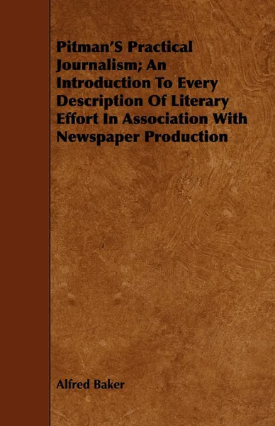 Обложка книги Pitman'S Practical Journalism; An Introduction To Every Description Of Literary Effort In Association With Newspaper Production, Alfred Baker