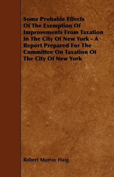 Обложка книги Some Probable Effects Of The Exemption Of Improvements From Taxation In The City Of New York - A Report Prepared For The Committee On Taxation Of The City Of New York, Robert Murray Haig