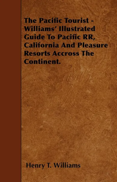 Обложка книги The Pacific Tourist - Williams' Illustrated Guide To Pacific RR, California And Pleasure Resorts Accross The Continent., Henry T. Williams