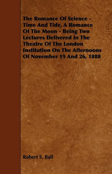 Обложка книги The Romance of Science - Time and Tide, a Romance of the Moon - Being Two Lectures Delivered in the Theatre of the London Institution on the Afternoon, Robert S. Ball