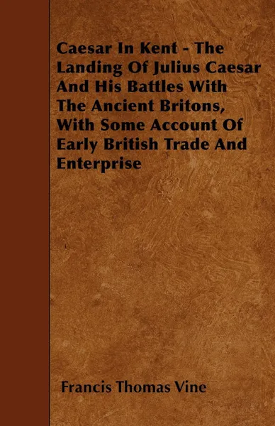 Обложка книги Caesar In Kent - The Landing Of Julius Caesar And His Battles With The Ancient Britons, With Some Account Of Early British Trade And Enterprise, Francis Thomas Vine