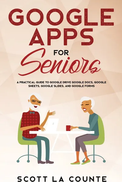 Обложка книги Google Apps for Seniors. A Practical Guide to Google Drive Google Docs, Google Sheets, Google Slides, and Google Forms, Scott La Counte