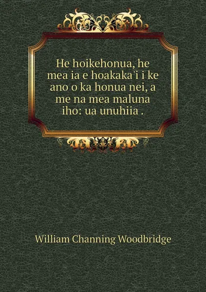 Обложка книги He hoikehonua, he mea ia e hoakaka'i i ke ano o ka honua nei, a me na mea maluna iho: ua unuhiia ., William Channing Woodbridge