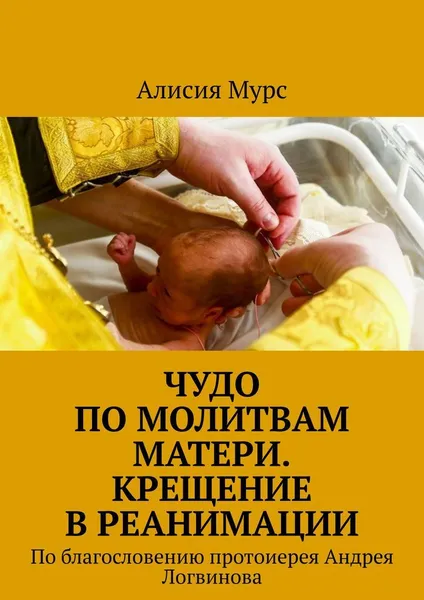 Обложка книги Чудо по молитвам Матери. Крещение в реанимации, Алисия Мурс