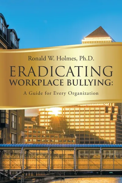 Обложка книги Eradicating Workplace Bullying. A Guide for Every Organization, Ph.D. Ronald W. Holmes