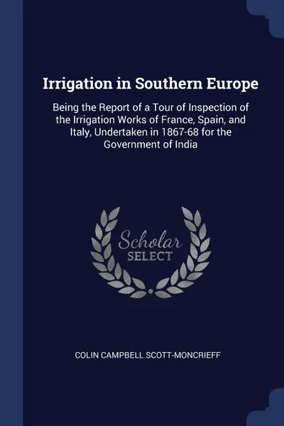 Обложка книги Irrigation in Southern Europe. Being the Report of a Tour of Inspection of the Irrigation Works of France, Spain, and Italy, Undertaken in 1867-68 for the Government of India, Colin Campbell Scott-Moncrieff