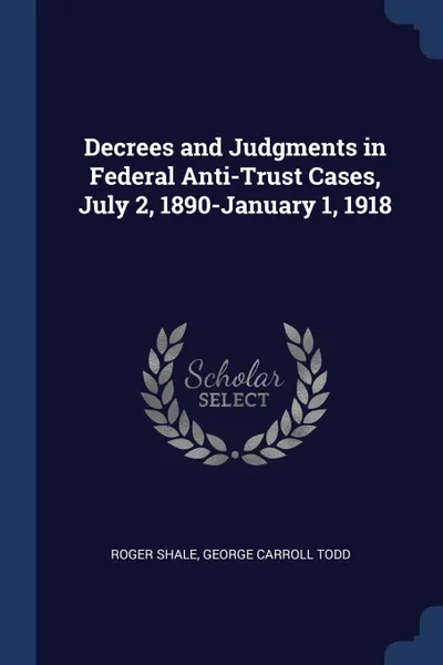 Обложка книги Decrees and Judgments in Federal Anti-Trust Cases, July 2, 1890-January 1, 1918, Roger Shale, George Carroll Todd