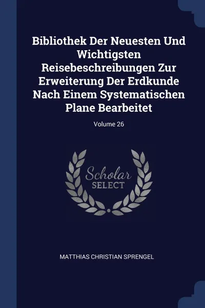 Обложка книги Bibliothek Der Neuesten Und Wichtigsten Reisebeschreibungen Zur Erweiterung Der Erdkunde Nach Einem Systematischen Plane Bearbeitet; Volume 26, Matthias Christian Sprengel