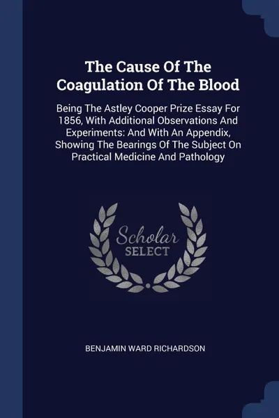 Обложка книги The Cause Of The Coagulation Of The Blood. Being The Astley Cooper Prize Essay For 1856, With Additional Observations And Experiments: And With An Appendix, Showing The Bearings Of The Subject On Practical Medicine And Pathology, Benjamin Ward Richardson