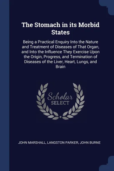 Обложка книги The Stomach in its Morbid States. Being a Practical Enquiry Into the Nature and Treatment of Diseases of That Organ, and Into the Influence They Exercise Upon the Origin, Progress, and Termination of Diseases of the Liver, Heart, Lungs, and Brain, John Marshall, Langston Parker, John Burne