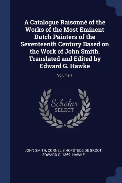 Обложка книги A Catalogue Raisonne of the Works of the Most Eminent Dutch Painters of the Seventeenth Century Based on the Work of John Smith. Translated and Edited by Edward G. Hawke; Volume 1, John Smith, Cornelis Hofstede de Groot, Edward G. 1869- Hawke