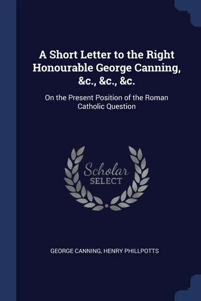 Обложка книги A Short Letter to the Right Honourable George Canning, &c., &c., &c. On the Present Position of the Roman Catholic Question, George Canning, Henry Phillpotts