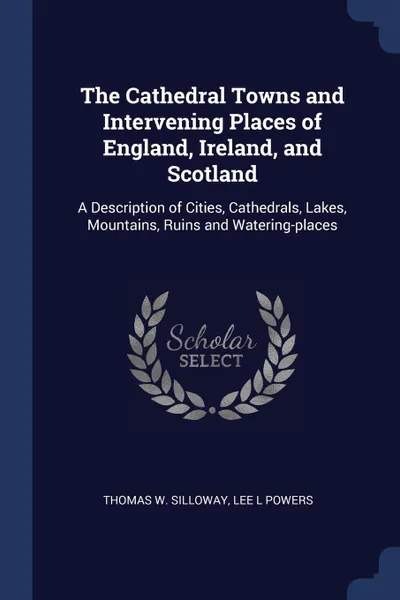 Обложка книги The Cathedral Towns and Intervening Places of England, Ireland, and Scotland. A Description of Cities, Cathedrals, Lakes, Mountains, Ruins and Watering-places, Thomas W. Silloway, Lee L Powers