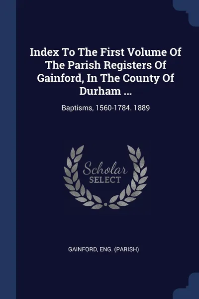 Обложка книги Index To The First Volume Of The Parish Registers Of Gainford, In The County Of Durham ... Baptisms, 1560-1784. 1889, Gainford Eng. (Parish)