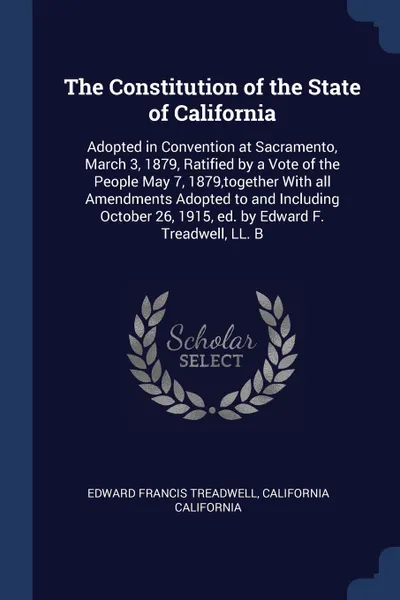 Обложка книги The Constitution of the State of California. Adopted in Convention at Sacramento, March 3, 1879, Ratified by a Vote of the People May 7, 1879,together With all Amendments Adopted to and Including October 26, 1915, ed. by Edward F. Treadwell, LL. B, Edward Francis Treadwell, California California