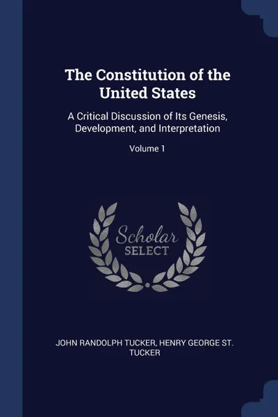 Обложка книги The Constitution of the United States. A Critical Discussion of Its Genesis, Development, and Interpretation; Volume 1, John Randolph Tucker, Henry George St. Tucker